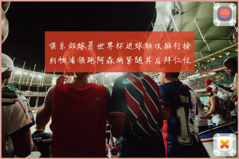 俱乐部球员世界杯进球助攻排行榜利物浦领跑阿森纳紧随其后拜仁位列第三