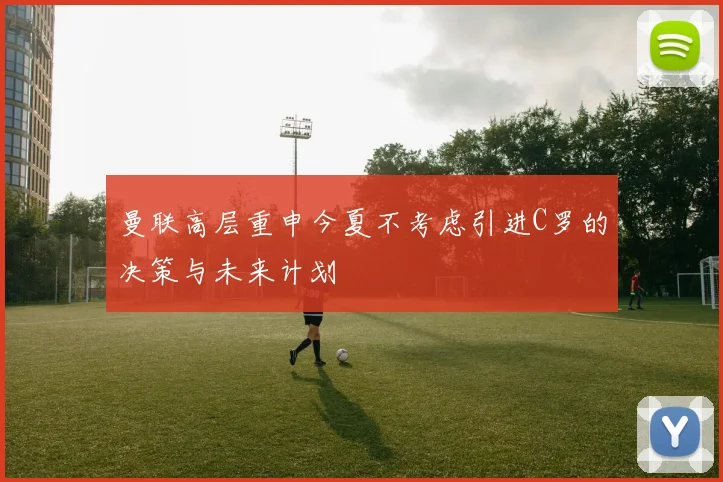 曼联高层重申今夏不考虑引进C罗的决策与未来计划