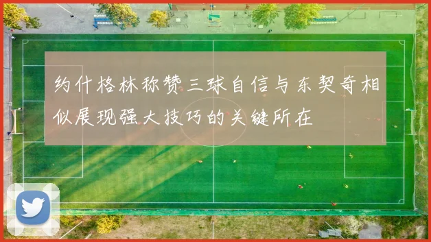 约什格林称赞三球自信与东契奇相似展现强大技巧的关键所在