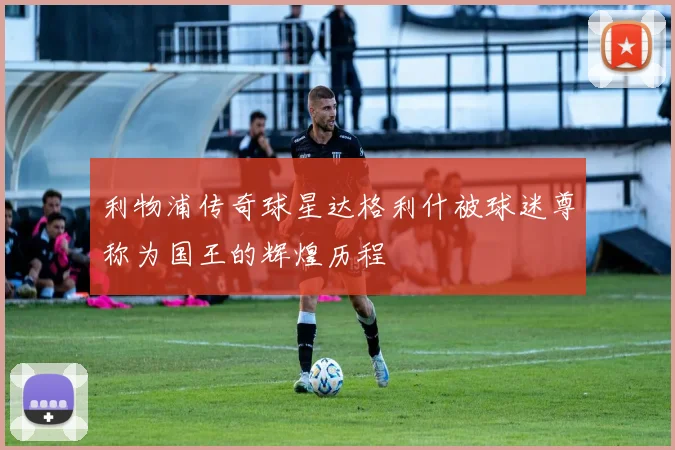 利物浦传奇球星达格利什被球迷尊称为国王的辉煌历程