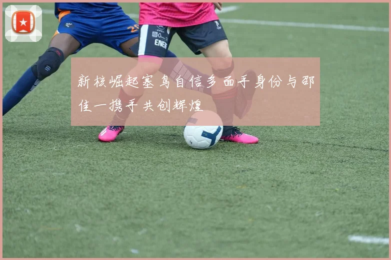 新核崛起塞鸟自信多面手身份与邵佳一携手共创辉煌