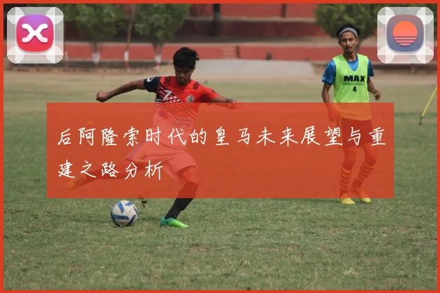 后阿隆索时代的皇马未来展望与重建之路分析