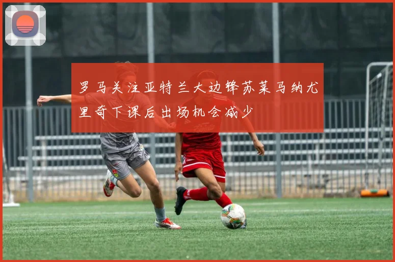 罗马关注亚特兰大边锋苏莱马纳尤里奇下课后出场机会减少