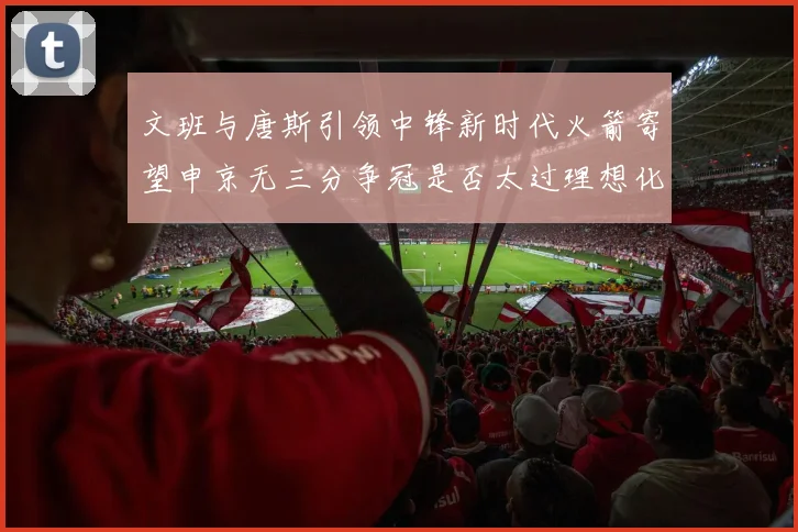 文班与唐斯引领中锋新时代火箭寄望申京无三分争冠是否太过理想化
