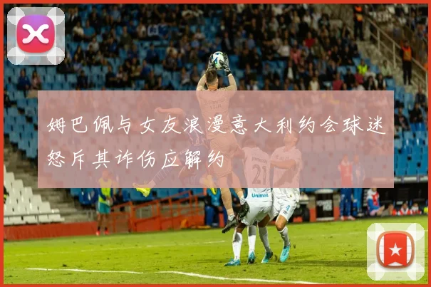 姆巴佩与女友浪漫意大利约会球迷怒斥其诈伤应解约