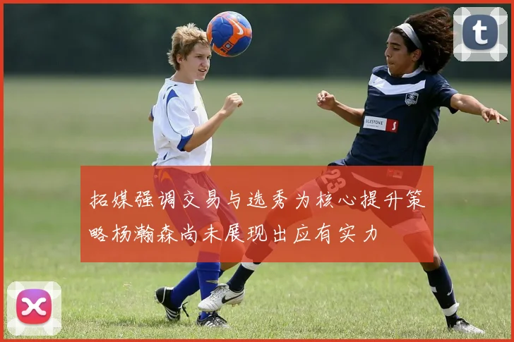 拓媒强调交易与选秀为核心提升策略杨瀚森尚未展现出应有实力