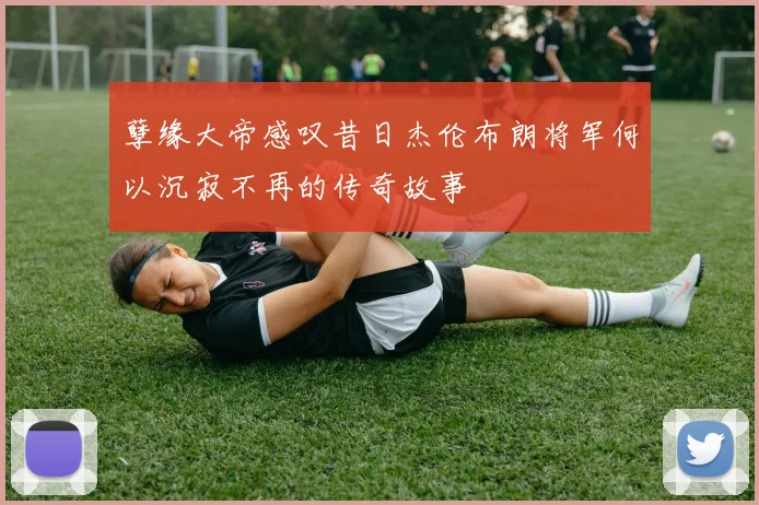 孽缘大帝感叹昔日杰伦布朗将军何以沉寂不再的传奇故事