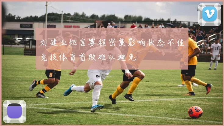 刘建业坦言赛程密集影响状态不佳竞技体育首败难以避免