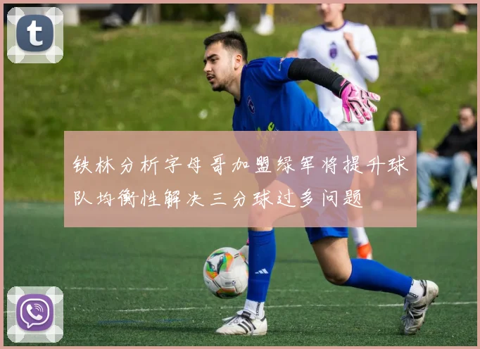 铁林分析字母哥加盟绿军将提升球队均衡性解决三分球过多问题