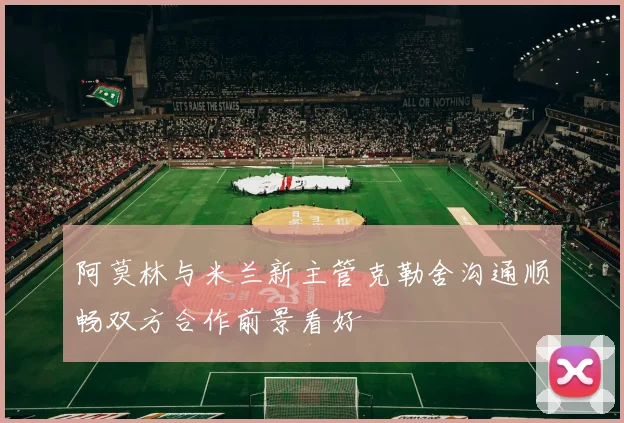 阿莫林与米兰新主管克勒舍沟通顺畅双方合作前景看好