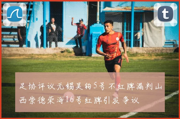 足协评议无锡吴钩5号不红牌漏判山西崇德荣海16号红牌引发争议