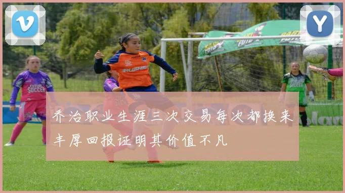 乔治职业生涯三次交易每次都换来丰厚回报证明其价值不凡