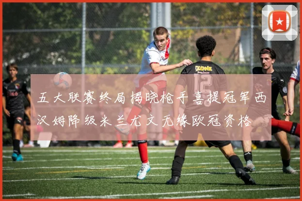 五大联赛终局揭晓枪手喜提冠军西汉姆降级米兰尤文无缘欧冠资格